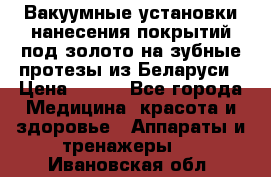 Вакуумные установки нанесения покрытий под золото на зубные протезы из Беларуси › Цена ­ 100 - Все города Медицина, красота и здоровье » Аппараты и тренажеры   . Ивановская обл.